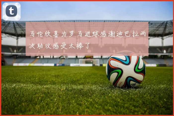 马伦欣喜为罗马进球感谢迪巴拉两次助攻感受太棒了